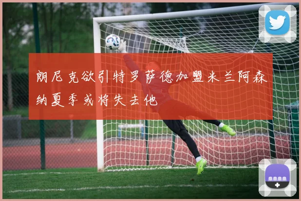 朗尼克欲引特罗萨德加盟米兰阿森纳夏季或将失去他