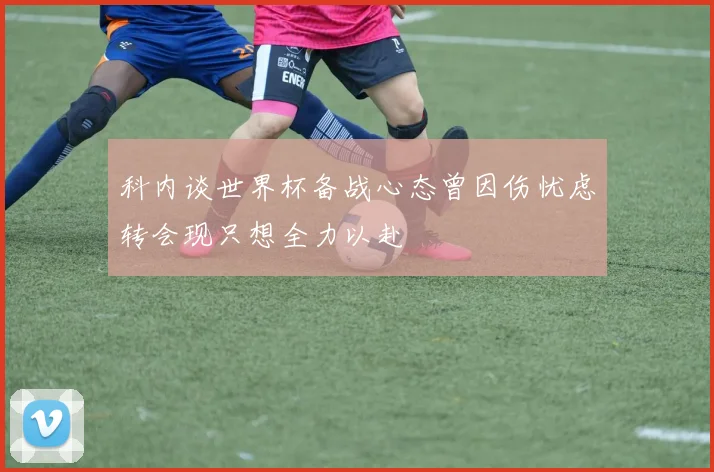 科内谈世界杯备战心态曾因伤忧虑转会现只想全力以赴