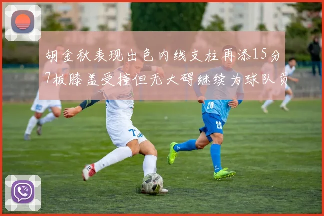 胡金秋表现出色内线支柱再添15分7板膝盖受撞但无大碍继续为球队贡献力量