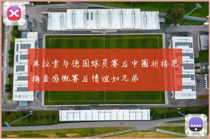 库拉索与德国球员赛后中圈祈祷恩梅查感慨赛后情谊如兄弟
