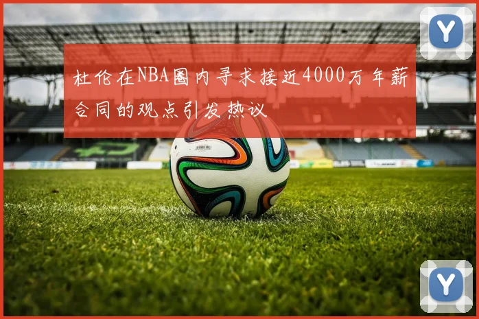 杜伦在NBA圈内寻求接近4000万年薪合同的观点引发热议
