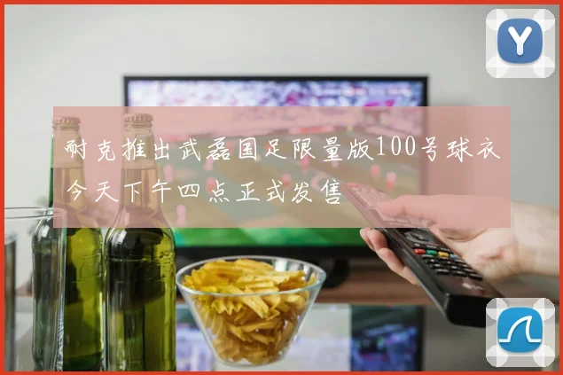 耐克推出武磊国足限量版100号球衣今天下午四点正式发售