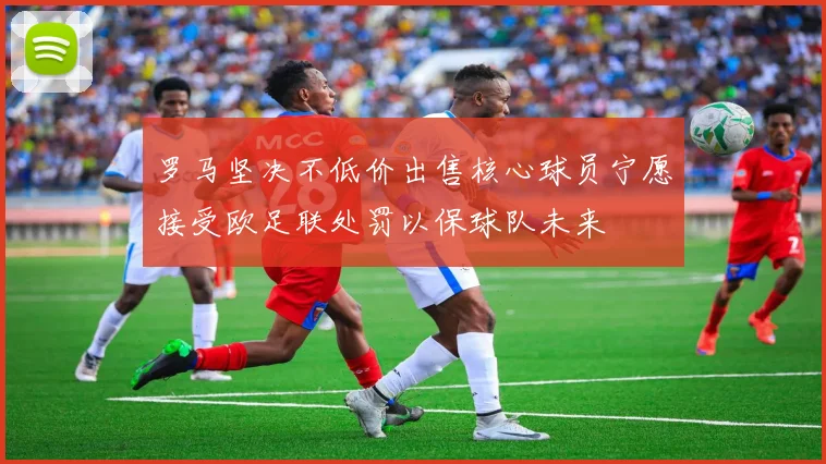 罗马坚决不低价出售核心球员宁愿接受欧足联处罚以保球队未来
