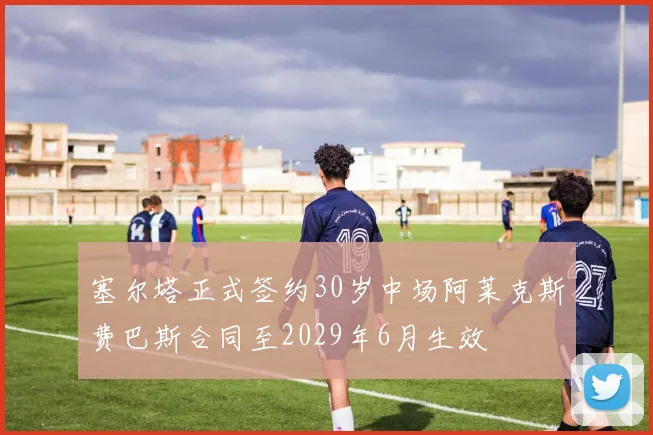 塞尔塔正式签约30岁中场阿莱克斯费巴斯合同至2029年6月生效