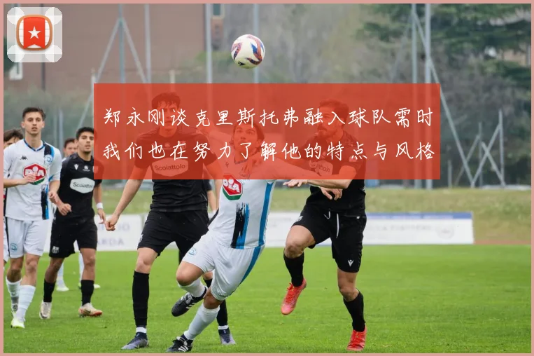 郑永刚谈克里斯托弗融入球队需时我们也在努力了解他的特点与风格