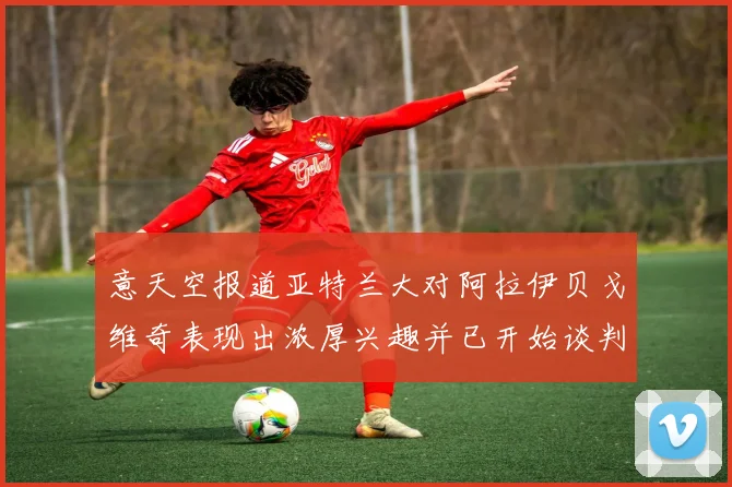 意天空报道亚特兰大对阿拉伊贝戈维奇表现出浓厚兴趣并已开始谈判