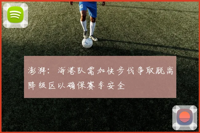 澎湃：海港队需加快步伐争取脱离降级区以确保赛季安全