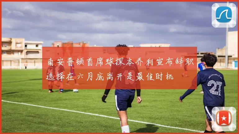 南安普顿首席球探本乔利宣布辞职选择在六月底离开是最佳时机
