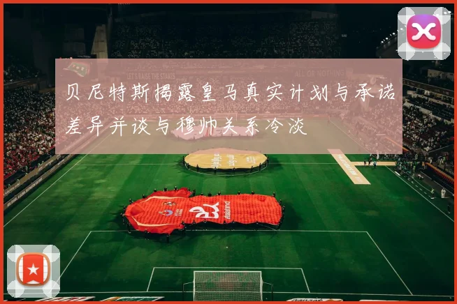 贝尼特斯揭露皇马真实计划与承诺差异并谈与穆帅关系冷淡