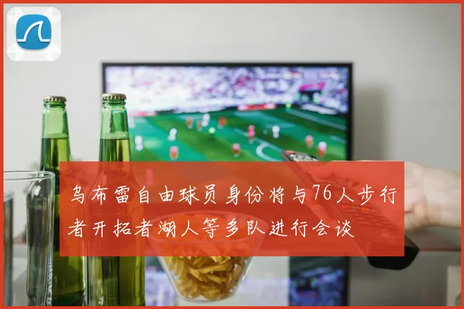 乌布雷自由球员身份将与76人步行者开拓者湖人等多队进行会谈