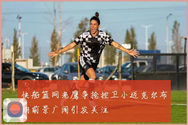 快船篮网老鹰争抢控卫小迈克尔布朗前景广阔引发关注