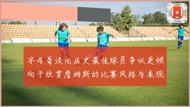 字母哥谈论历史最佳球员争议更倾向于欣赏詹姆斯的比赛风格与表现