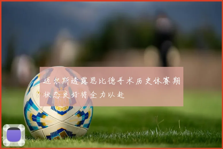 迈尔斯透露恩比德手术历史休赛期状态良好将全力以赴