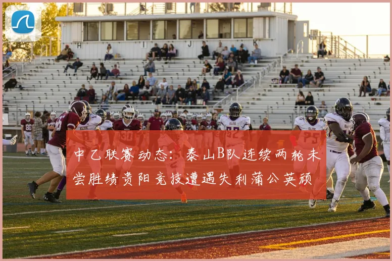 中乙联赛动态：泰山B队连续两轮未尝胜绩贵阳竞技遭遇失利蒲公英顽强战平