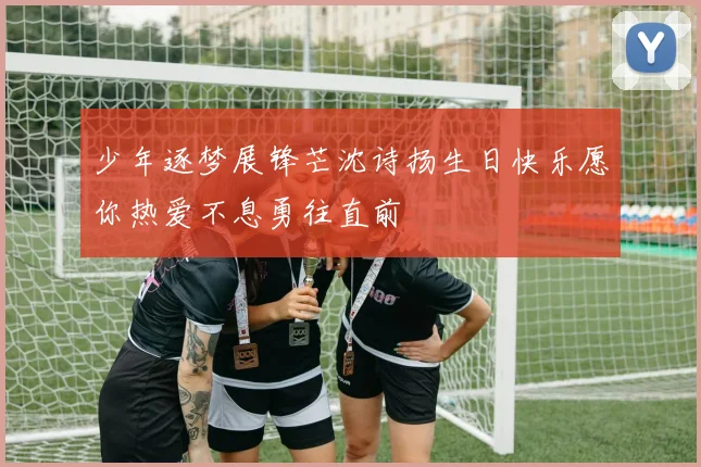 少年逐梦展锋芒沈诗扬生日快乐愿你热爱不息勇往直前