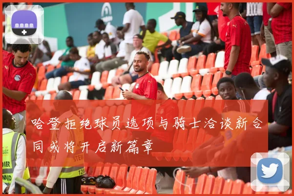 哈登拒绝球员选项与骑士洽谈新合同或将开启新篇章