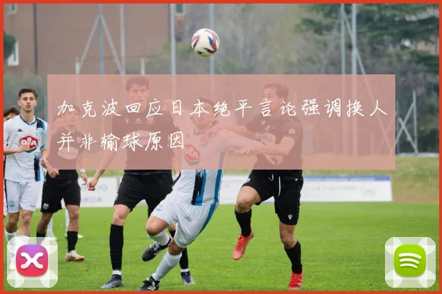 加克波回应日本绝平言论强调换人并非输球原因