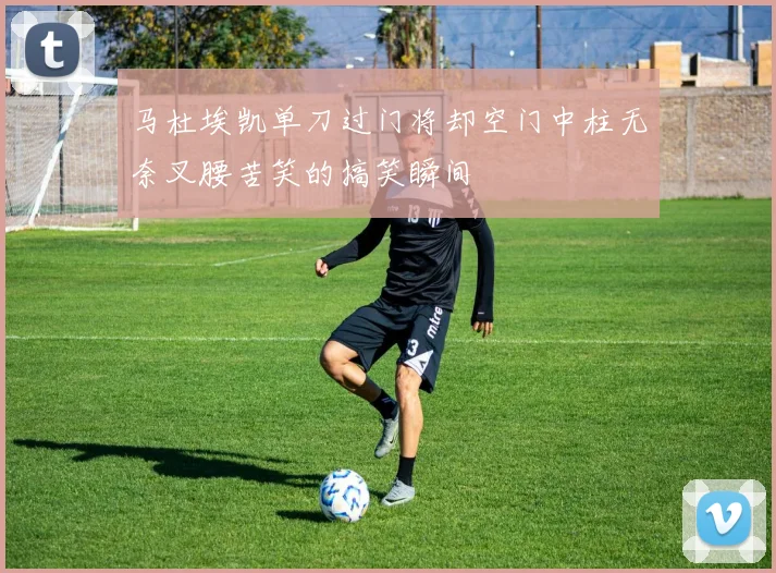 马杜埃凯单刀过门将却空门中柱无奈叉腰苦笑的搞笑瞬间