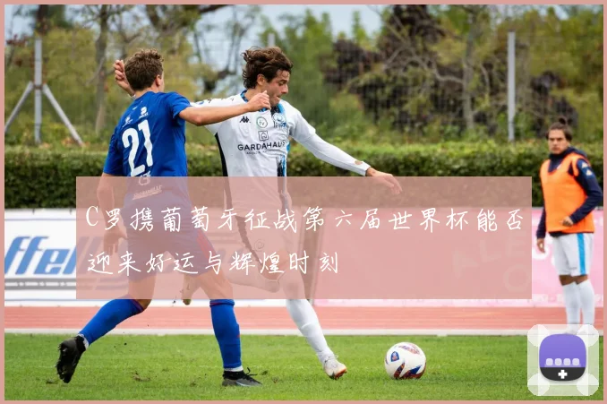 C罗携葡萄牙征战第六届世界杯能否迎来好运与辉煌时刻
