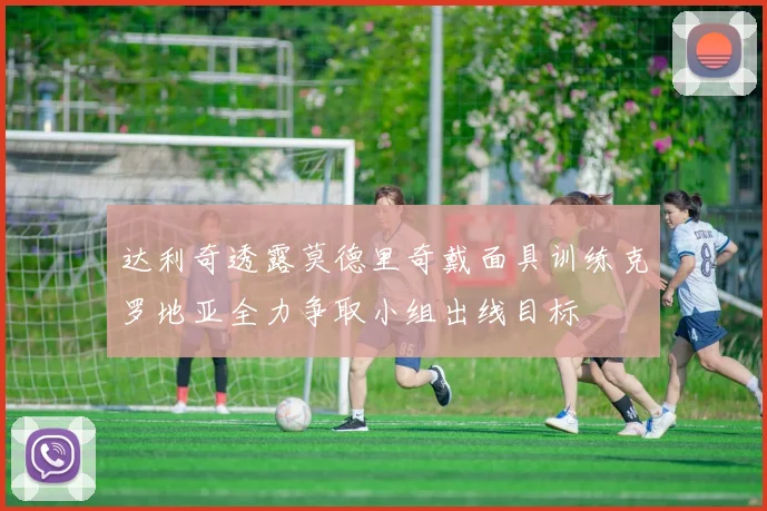 达利奇透露莫德里奇戴面具训练克罗地亚全力争取小组出线目标
