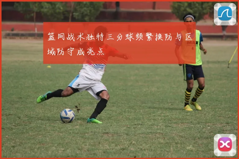篮网战术独特三分球频繁换防与区域防守成亮点