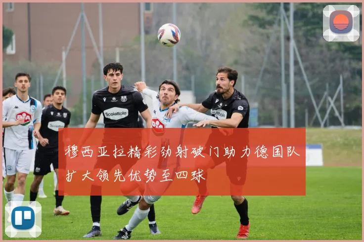 穆西亚拉精彩劲射破门助力德国队扩大领先优势至四球